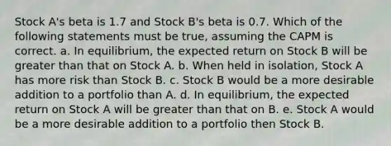 Stock A's beta is 1.7 and Stock B's beta is 0.7. Which of the following statements must be true, assuming the CAPM is correct. a. In equilibrium, the expected return on Stock B will be greater than that on Stock A. b. When held in isolation, Stock A has more risk than Stock B. c. Stock B would be a more desirable addition to a portfolio than A. d. In equilibrium, the expected return on Stock A will be greater than that on B. e. Stock A would be a more desirable addition to a portfolio then Stock B.