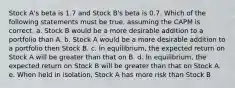 Stock A's beta is 1.7 and Stock B's beta is 0.7. Which of the following statements must be true, assuming the CAPM is correct. a. Stock B would be a more desirable addition to a portfolio than A. b. Stock A would be a more desirable addition to a portfolio then Stock B. c. In equilibrium, the expected return on Stock A will be greater than that on B. d. In equilibrium, the expected return on Stock B will be greater than that on Stock A. e. When held in isolation, Stock A has more risk than Stock B