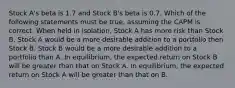 Stock A's beta is 1.7 and Stock B's beta is 0.7. Which of the following statements must be true, assuming the CAPM is correct. When held in isolation, Stock A has more risk than Stock B. Stock A would be a more desirable addition to a portfolio then Stock B. Stock B would be a more desirable addition to a portfolio than A. In equilibrium, the expected return on Stock B will be greater than that on Stock A. In equilibrium, the expected return on Stock A will be greater than that on B.