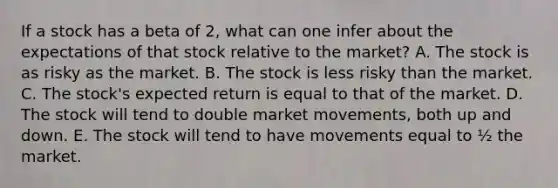 If a stock has a beta of 2, what can one infer about the expectations of that stock relative to the market? A. The stock is as risky as the market. B. The stock is less risky than the market. C. The stock's expected return is equal to that of the market. D. The stock will tend to double market movements, both up and down. E. The stock will tend to have movements equal to ½ the market.