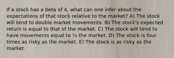 If a stock has a beta of 4, what can one infer about the expectations of that stock relative to the market? A) The stock will tend to double market movements. B) The stock's expected return is equal to that of the market. C) The stock will tend to have movements equal to ¼ the market. D) The stock is four times as risky as the market. E) The stock is as risky as the market.