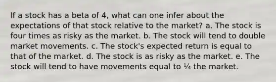 If a stock has a beta of 4, what can one infer about the expectations of that stock relative to the market? a. The stock is four times as risky as the market. b. The stock will tend to double market movements. c. The stock's expected return is equal to that of the market. d. The stock is as risky as the market. e. The stock will tend to have movements equal to ¼ the market.