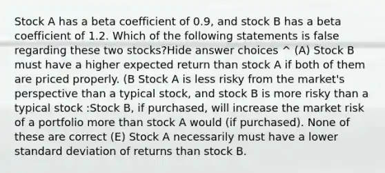 Stock A has a beta coefficient of 0.9, and stock B has a beta coefficient of 1.2. Which of the following statements is false regarding these two stocks?Hide answer choices ^ (A) Stock B must have a higher expected return than stock A if both of them are priced properly. (B Stock A is less risky from the market's perspective than a typical stock, and stock B is more risky than a typical stock :Stock B, if purchased, will increase the market risk of a portfolio more than stock A would (if purchased). None of these are correct (E) Stock A necessarily must have a lower standard deviation of returns than stock B.