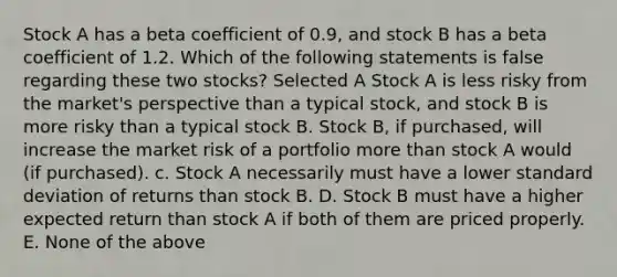 Stock A has a beta coefficient of 0.9, and stock B has a beta coefficient of 1.2. Which of the following statements is false regarding these two stocks? Selected A Stock A is less risky from the market's perspective than a typical stock, and stock B is more risky than a typical stock B. Stock B, if purchased, will increase the market risk of a portfolio <a href='https://www.questionai.com/knowledge/keWHlEPx42-more-than' class='anchor-knowledge'>more than</a> stock A would (if purchased). c. Stock A necessarily must have a lower <a href='https://www.questionai.com/knowledge/kqGUr1Cldy-standard-deviation' class='anchor-knowledge'>standard deviation</a> of returns than stock B. D. Stock B must have a higher expected return than stock A if both of them are priced properly. E. None of the above