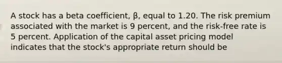 A stock has a beta coefficient, β, equal to 1.20. The risk premium associated with the market is 9 percent, and the risk-free rate is 5 percent. Application of the capital asset pricing model indicates that the stock's appropriate return should be