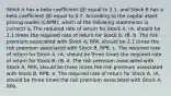 Stock A has a beta coefficient (β) equal to 2.1, and Stock B has a beta coefficient (β) equal to 0.7. According to the capital asset pricing model (CAPM), which of the following statements is correct? a. The required rate of return for Stock A, rA, should be 2.1 times the required rate of return for Stock B, rB. b. The risk premium associated with Stock A, RPA, should be 2.1 times the risk premium associated with Stock B, RPB. c. The required rate of return for Stock A, rA, should be three times the required rate of return for Stock B, rB. d. The risk premium associated with Stock A, RPA, should be three times the risk premium associated with Stock B, RPB. e. The required rate of return for Stock A, rA, should be three times the risk premium associated with Stock A, RPA.