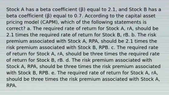 Stock A has a beta coefficient (β) equal to 2.1, and Stock B has a beta coefficient (β) equal to 0.7. According to the capital asset pricing model (CAPM), which of the following statements is correct? a. The required rate of return for Stock A, rA, should be 2.1 times the required rate of return for Stock B, rB. b. The risk premium associated with Stock A, RPA, should be 2.1 times the risk premium associated with Stock B, RPB. c. The required rate of return for Stock A, rA, should be three times the required rate of return for Stock B, rB. d. The risk premium associated with Stock A, RPA, should be three times the risk premium associated with Stock B, RPB. e. The required rate of return for Stock A, rA, should be three times the risk premium associated with Stock A, RPA.