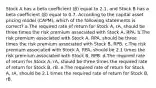 Stock A has a beta coefficient (β) equal to 2.1, and Stock B has a beta coefficient (β) equal to 0.7. According to the capital asset pricing model (CAPM), which of the following statements is correct? a.The required rate of return for Stock A, rA, should be three times the risk premium associated with Stock A, RPA. b.The risk premium associated with Stock A, RPA, should be three times the risk premium associated with Stock B, RPB. c.The risk premium associated with Stock A, RPA, should be 2.1 times the risk premium associated with Stock B, RPB. d.The required rate of return for Stock A, rA, should be three times the required rate of return for Stock B, rB. e.The required rate of return for Stock A, rA, should be 2.1 times the required rate of return for Stock B, rB.