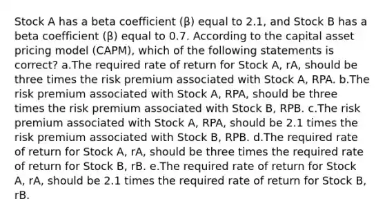 Stock A has a beta coefficient (β) equal to 2.1, and Stock B has a beta coefficient (β) equal to 0.7. According to the capital asset pricing model (CAPM), which of the following statements is correct? a.The required rate of return for Stock A, rA, should be three times the risk premium associated with Stock A, RPA. b.The risk premium associated with Stock A, RPA, should be three times the risk premium associated with Stock B, RPB. c.The risk premium associated with Stock A, RPA, should be 2.1 times the risk premium associated with Stock B, RPB. d.The required rate of return for Stock A, rA, should be three times the required rate of return for Stock B, rB. e.The required rate of return for Stock A, rA, should be 2.1 times the required rate of return for Stock B, rB.