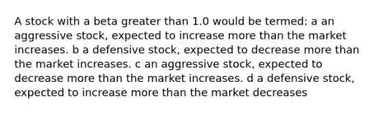 A stock with a beta greater than 1.0 would be termed: a an aggressive stock, expected to increase more than the market increases. b a defensive stock, expected to decrease more than the market increases. c an aggressive stock, expected to decrease more than the market increases. d a defensive stock, expected to increase more than the market decreases