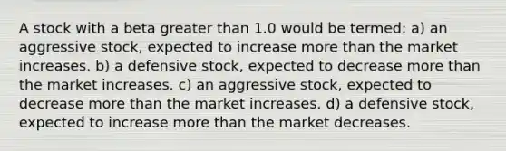 A stock with a beta greater than 1.0 would be termed: a) an aggressive stock, expected to increase more than the market increases. b) a defensive stock, expected to decrease more than the market increases. c) an aggressive stock, expected to decrease more than the market increases. d) a defensive stock, expected to increase more than the market decreases.