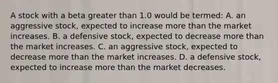 A stock with a beta greater than 1.0 would be termed: A. an aggressive stock, expected to increase more than the market increases. B. a defensive stock, expected to decrease more than the market increases. C. an aggressive stock, expected to decrease more than the market increases. D. a defensive stock, expected to increase more than the market decreases.