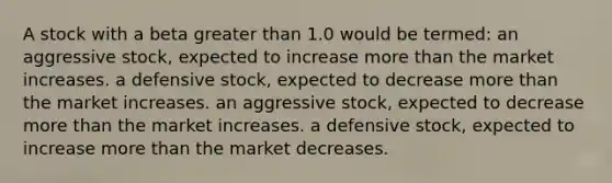 A stock with a beta greater than 1.0 would be termed: an aggressive stock, expected to increase more than the market increases. a defensive stock, expected to decrease more than the market increases. an aggressive stock, expected to decrease more than the market increases. a defensive stock, expected to increase more than the market decreases.