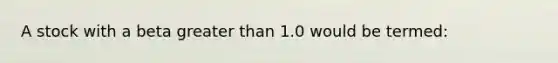 A stock with a beta greater than 1.0 would be termed: