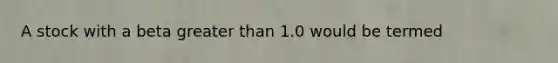 A stock with a beta greater than 1.0 would be termed