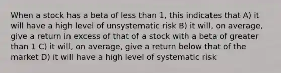 When a stock has a beta of <a href='https://www.questionai.com/knowledge/k7BtlYpAMX-less-than' class='anchor-knowledge'>less than</a> 1, this indicates that A) it will have a high level of unsystematic risk B) it will, on average, give a return in excess of that of a stock with a beta of <a href='https://www.questionai.com/knowledge/ktgHnBD4o3-greater-than' class='anchor-knowledge'>greater than</a> 1 C) it will, on average, give a return below that of the market D) it will have a high level of systematic risk