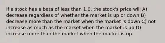 If a stock has a beta of <a href='https://www.questionai.com/knowledge/k7BtlYpAMX-less-than' class='anchor-knowledge'>less than</a> 1.0, the stock's price will A) decrease regardless of whether the market is up or down B) decrease <a href='https://www.questionai.com/knowledge/keWHlEPx42-more-than' class='anchor-knowledge'>more than</a> the market when the market is down C) not increase as much as the market when the market is up D) increase more than the market when the market is up