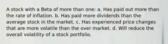 A stock with a Beta of more than one: a. Has paid out more than the rate of inflation. b. Has paid more dividends than the average stock in the market. c. Has experienced price changes that are more volatile than the over market. d. Will reduce the overall volatility of a stock portfolio.