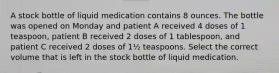 A stock bottle of liquid medication contains 8 ounces. The bottle was opened on Monday and patient A received 4 doses of 1 teaspoon, patient B received 2 doses of 1 tablespoon, and patient C received 2 doses of 1½ teaspoons. Select the correct volume that is left in the stock bottle of liquid medication.