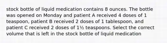 stock bottle of liquid medication contains 8 ounces. The bottle was opened on Monday and patient A received 4 doses of 1 teaspoon, patient B received 2 doses of 1 tablespoon, and patient C received 2 doses of 1½ teaspoons. Select the correct volume that is left in the stock bottle of liquid medication