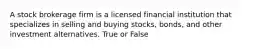 A stock brokerage firm is a licensed financial institution that specializes in selling and buying stocks, bonds, and other investment alternatives. True or False