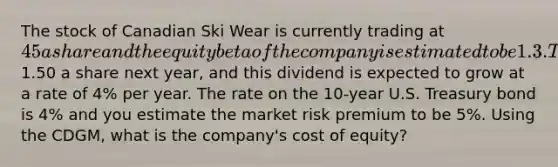 The stock of Canadian Ski Wear is currently trading at 45 a share and the equity beta of the company is estimated to be 1.3. The company is expected to pay a dividend of1.50 a share next year, and this dividend is expected to grow at a rate of 4% per year. The rate on the 10-year U.S. Treasury bond is 4% and you estimate the market risk premium to be 5%. Using the CDGM, what is the company's cost of equity?