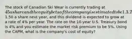 The stock of Canadian Ski Wear is currently trading at 45 a share and the equity beta of the company is estimated to be 1.3. The company is expected to pay a dividend of1.50 a share next year, and this dividend is expected to grow at a rate of 4% per year. The rate on the 10-year U.S. Treasury bond is 4% and you estimate the market risk premium to be 5%. Using the CAPM, what is the company's cost of equity?