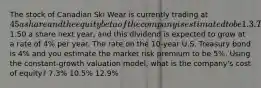 The stock of Canadian Ski Wear is currently trading at 45 a share and the equity beta of the company is estimated to be 1.3. The company is expected to pay a dividend of1.50 a share next year, and this dividend is expected to grow at a rate of 4% per year. The rate on the 10-year U.S. Treasury bond is 4% and you estimate the market risk premium to be 5%. Using the constant-growth valuation model, what is the company's cost of equity? 7.3% 10.5% 12.9%