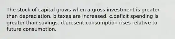 The stock of capital grows when a.gross investment is greater than depreciation. b.taxes are increased. c.deficit spending is greater than savings. d.present consumption rises relative to future consumption.