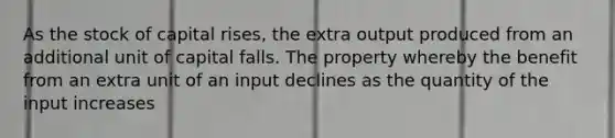 As the stock of capital rises, the extra output produced from an additional unit of capital falls. The property whereby the benefit from an extra unit of an input declines as the quantity of the input increases