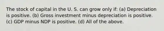 The stock of capital in the U. S. can grow only if: (a) Depreciation is positive. (b) Gross investment minus depreciation is positive. (c) GDP minus NDP is positive. (d) All of the above.