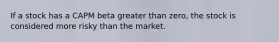 If a stock has a CAPM beta greater than zero, the stock is considered more risky than the market.