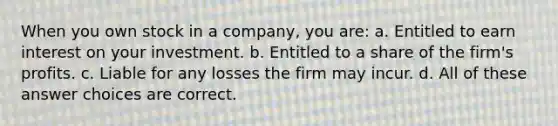 When you own stock in a company, you are: a. Entitled to earn interest on your investment. b. Entitled to a share of the firm's profits. c. Liable for any losses the firm may incur. d. All of these answer choices are correct.