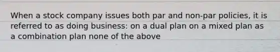 When a stock company issues both par and non-par policies, it is referred to as doing business: on a dual plan on a mixed plan as a combination plan none of the above