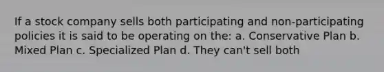 If a stock company sells both participating and non-participating policies it is said to be operating on the: a. Conservative Plan b. Mixed Plan c. Specialized Plan d. They can't sell both