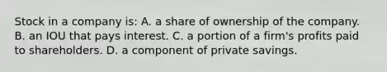 Stock in a company is: A. a share of ownership of the company. B. an IOU that pays interest. C. a portion of a firm's profits paid to shareholders. D. a component of private savings.