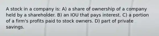 A stock in a company is: A) a share of ownership of a company held by a shareholder. B) an IOU that pays interest. C) a portion of a firm's profits paid to stock owners. D) part of private savings.