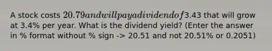 A stock costs 20.79 and will pay a dividend of3.43 that will grow at 3.4% per year. What is the dividend yield? (Enter the answer in % format without % sign -> 20.51 and not 20.51% or 0.2051)