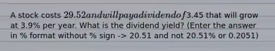 A stock costs 29.52 and will pay a dividend of3.45 that will grow at 3.9% per year. What is the dividend yield? (Enter the answer in % format without % sign -> 20.51 and not 20.51% or 0.2051)