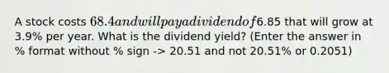 A stock costs 68.4 and will pay a dividend of6.85 that will grow at 3.9% per year. What is the dividend yield? (Enter the answer in % format without % sign -> 20.51 and not 20.51% or 0.2051)