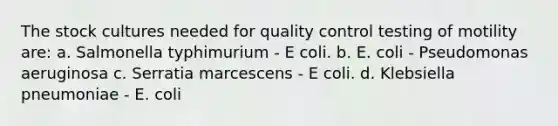 The stock cultures needed for quality control testing of motility are: a. Salmonella typhimurium - E coli. b. E. coli - Pseudomonas aeruginosa c. Serratia marcescens - E coli. d. Klebsiella pneumoniae - E. coli