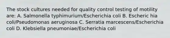 The stock cultures needed for quality control testing of motility are: A. Salmonella typhimurium/Escherichia coli B. Escheric hia coli/Pseudomonas aeruginosa C. Serratia marcescens/Escherichia coli D. Klebsiella pneumoniae/Escherichia coli