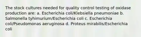 The stock cultures needed for quality control testing of oxidase production are: a. Escherichia coli/Klebsiella pneumoniae b. Salmonella tyhimurium/Escherichia coli c. Escherichia coli/Pseudomonas aeruginosa d. Proteus mirabilis/Escherichia coli