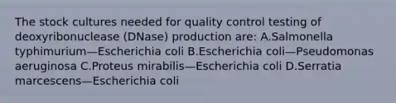 The stock cultures needed for quality control testing of deoxyribonuclease (DNase) production are: A.Salmonella typhimurium—Escherichia coli B.Escherichia coli—Pseudomonas aeruginosa C.Proteus mirabilis—Escherichia coli D.Serratia marcescens—Escherichia coli