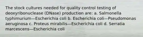 The stock cultures needed for quality control testing of deoxyribonuclease (DNase) production are: a. Salmonella typhimurium—Escherichia coli b. Escherichia coli—Pseudomonas aeruginosa c. Proteus mirabilis—Escherichia coli d. Serratia marcescens—Escherichia coli