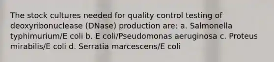 The stock cultures needed for quality control testing of deoxyribonuclease (DNase) production are: a. Salmonella typhimurium/E coli b. E coli/Pseudomonas aeruginosa c. Proteus mirabilis/E coli d. Serratia marcescens/E coli