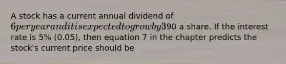 A stock has a current annual dividend of 6 per year and it is expected to grow by 3% (0.03) a year. It is expected that two years from now the stock will sell for90 a share. If the interest rate is 5% (0.05), then equation 7 in the chapter predicts the stock's current price should be