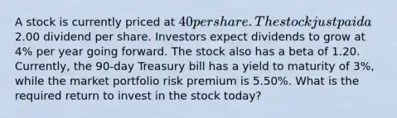 A stock is currently priced at 40 per share. The stock just paid a2.00 dividend per share. Investors expect dividends to grow at 4% per year going forward. The stock also has a beta of 1.20. Currently, the 90-day Treasury bill has a yield to maturity of 3%, while the market portfolio risk premium is 5.50%. What is the required return to invest in the stock today?