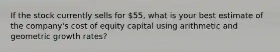 If the stock currently sells for 55, what is your best estimate of the company's cost of equity capital using arithmetic and geometric growth rates?