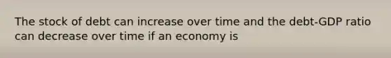 The stock of debt can increase over time and the debt-GDP ratio can decrease over time if an economy is